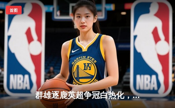 群雄逐鹿英超争冠白热化，曼城与阿森纳上演天王山之战