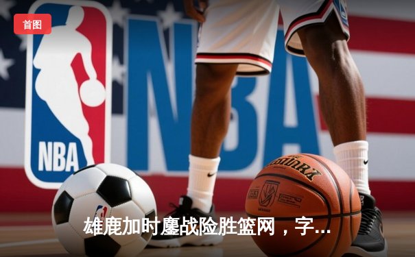 雄鹿加时鏖战险胜篮网，字母哥44分主宰关键时刻