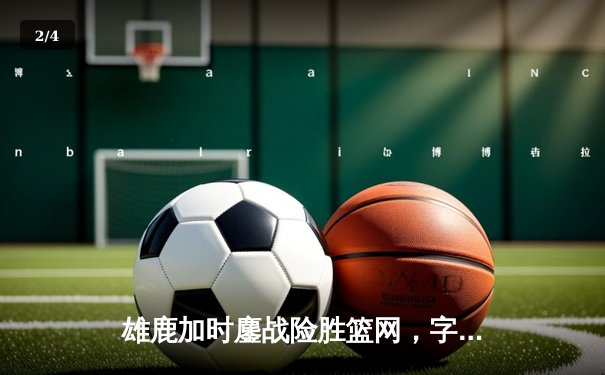 雄鹿加时鏖战险胜篮网，字母哥44分主宰关键时刻 - 2